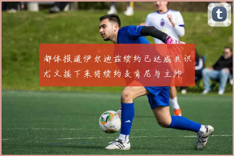 都体报道伊尔迪兹续约已达成共识尤文接下来将续约麦肯尼与主帅