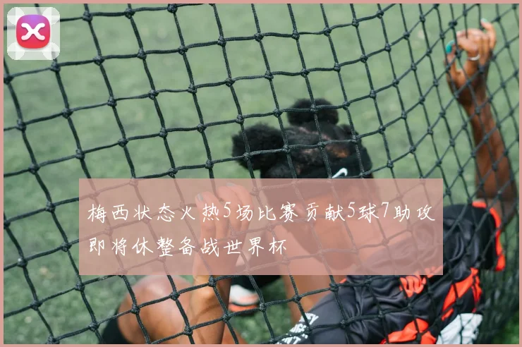梅西状态火热5场比赛贡献5球7助攻即将休整备战世界杯