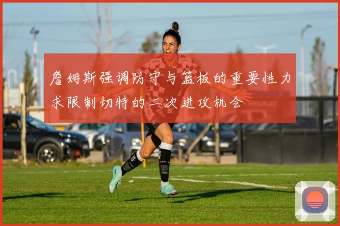 詹姆斯强调防守与篮板的重要性力求限制切特的二次进攻机会
