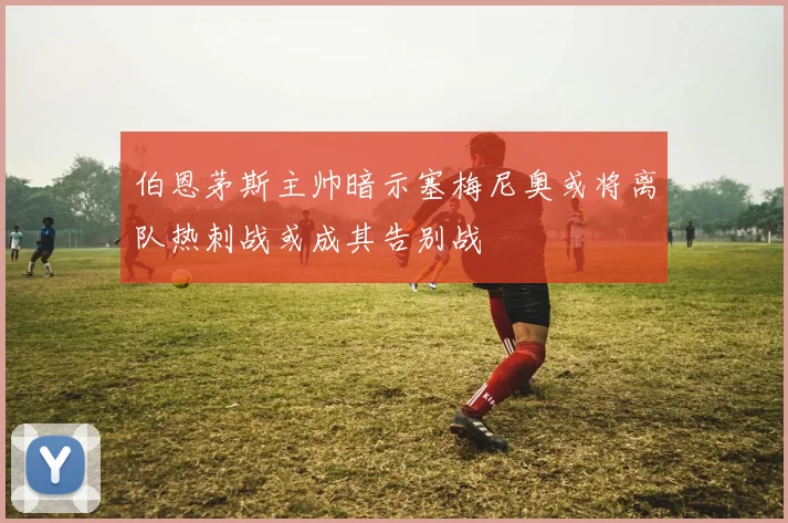 伯恩茅斯主帅暗示塞梅尼奥或将离队热刺战或成其告别战