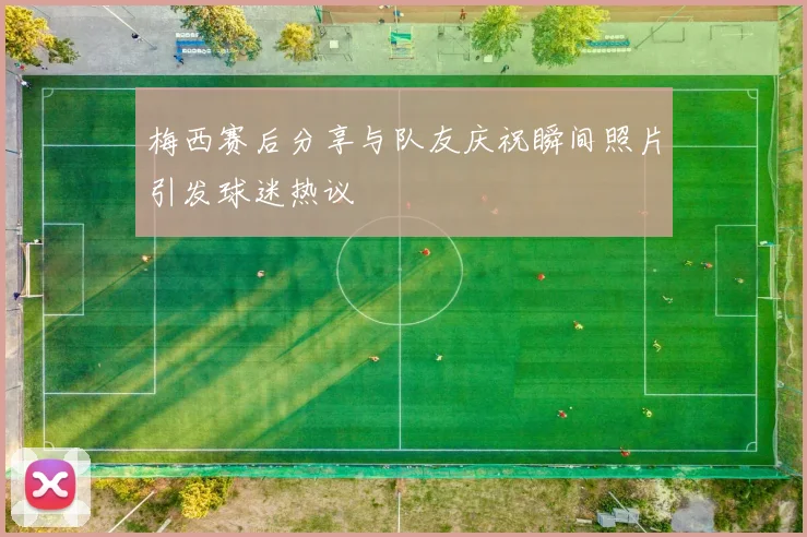 梅西赛后分享与队友庆祝瞬间照片引发球迷热议