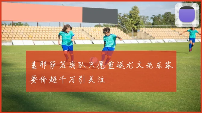 基耶萨若离队只愿重返尤文老东家要价超千万引关注