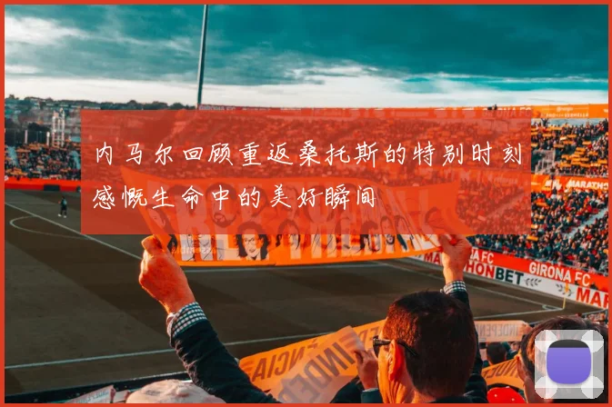 内马尔回顾重返桑托斯的特别时刻感慨生命中的美好瞬间
