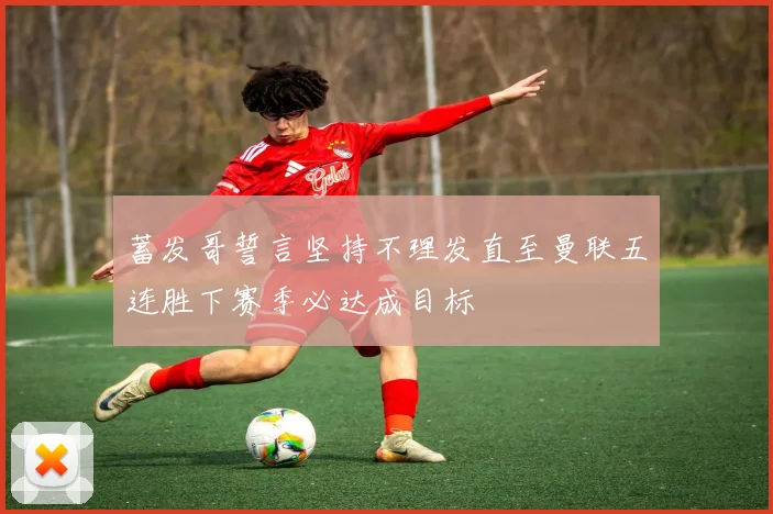 蓄发哥誓言坚持不理发直至曼联五连胜下赛季必达成目标