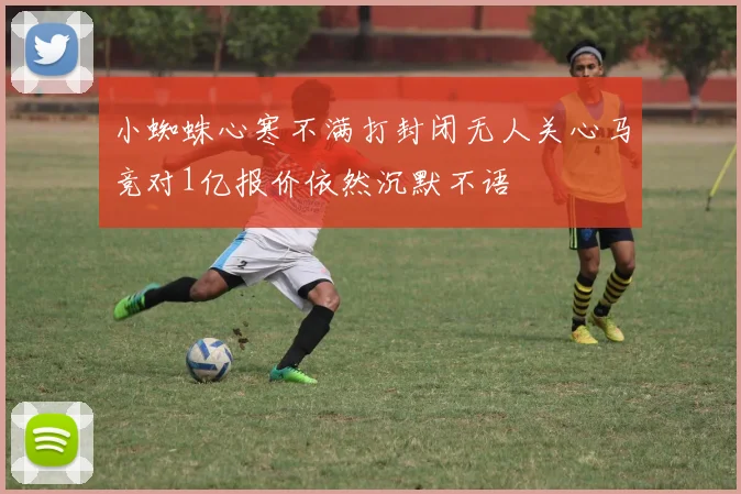小蜘蛛心寒不满打封闭无人关心马竞对1亿报价依然沉默不语