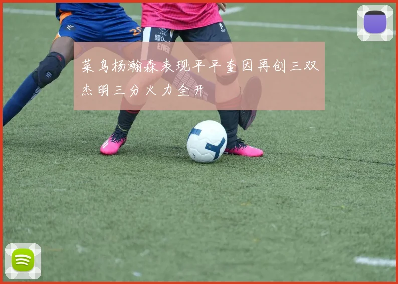菜鸟杨瀚森表现平平奎因再创三双杰明三分火力全开