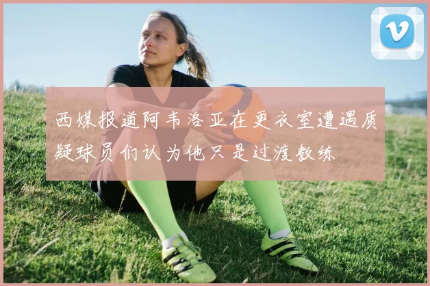 西媒报道阿韦洛亚在更衣室遭遇质疑球员们认为他只是过渡教练
