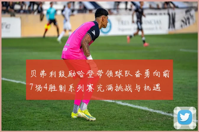 贝弗利鼓励哈登带领球队奋勇向前7场4胜制系列赛充满挑战与机遇