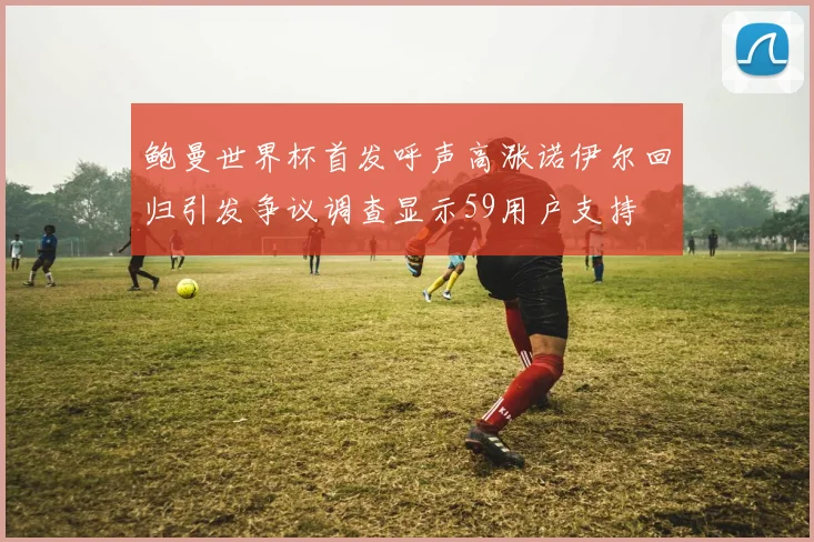 鲍曼世界杯首发呼声高涨诺伊尔回归引发争议调查显示59用户支持